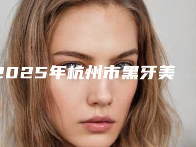 2025年杭州市黑牙美白医院排名十强综合名单盘点-杭州市黑牙美白口腔医院