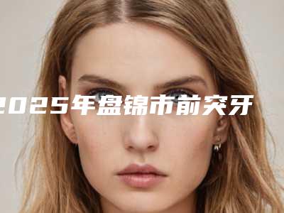 2025年盘锦市前突牙齿正畸医院排行top10强权威名单-盘锦市前突牙齿正畸口腔医院