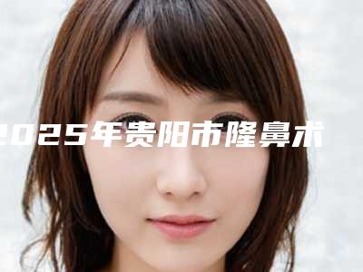 2025年贵阳市隆鼻术隆鼻手术整形医院在榜名单获好评多