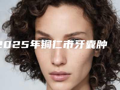 2025年铜仁市牙囊肿价格表趋势公开-铜仁市牙囊肿术要花费多少