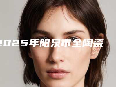 2025年阳泉市全陶瓷牙冠收费明细抢先看