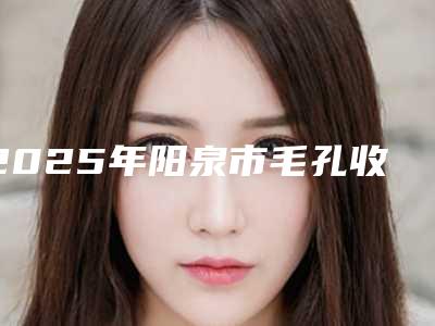 2025年阳泉市毛孔收缩医院口碑排行前十独家公布(阳泉市毛孔收缩整形医院)