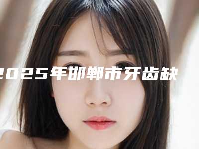 2025年邯郸市牙齿缺损种植牙手术公立正规整形医院_邯郸市牙齿缺损种植牙手术人气高技术好医院