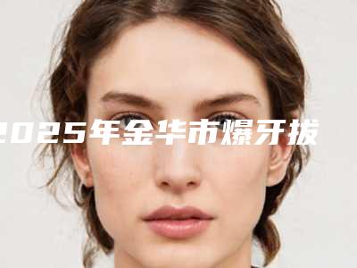2025年金华市爆牙拔牙价格价位表2025近期全新公布（金华市爆牙拔牙价格在什么范围）