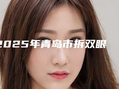 2025年青岛市拆双眼皮线整形医院排行榜前十春节更新