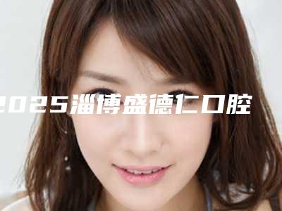 2025淄博盛德仁口腔怎么样(淄博盛德仁口腔官网)